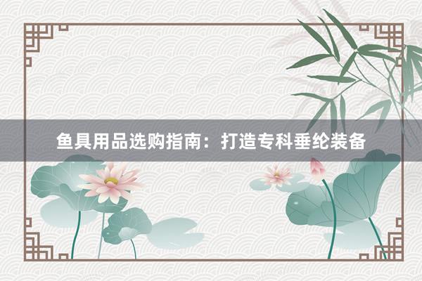 鱼具用品选购指南：打造专科垂纶装备