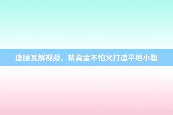 瘦腰瓦解视频，精真金不怕火打造平坦小腹